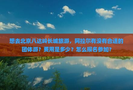 阿拉尔去北京八达岭长城团体旅游 阿拉尔去北京八达岭长城团体旅游