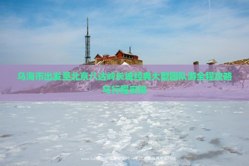 乌海市出发至北京八达岭长城经典大型团队游全程攻略与行程安排