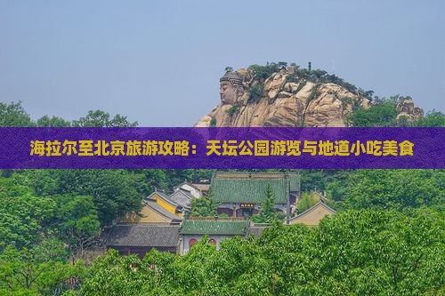 海拉尔至北京旅游攻略：天坛公园游览与地道小吃美食
