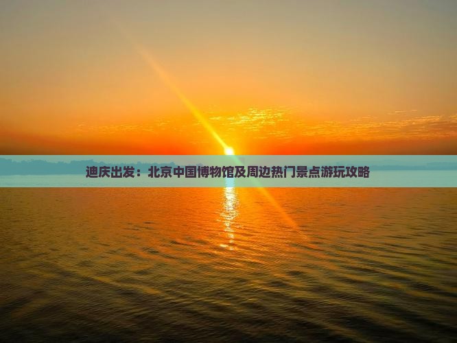 迪庆出发：北京中国博物馆及周边热门景点游玩攻略