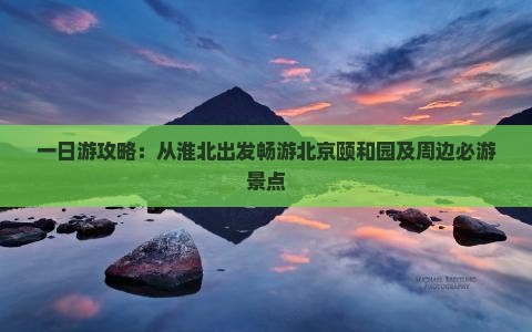一日游攻略：从淮北出发畅游北京颐和园及周边必游景点