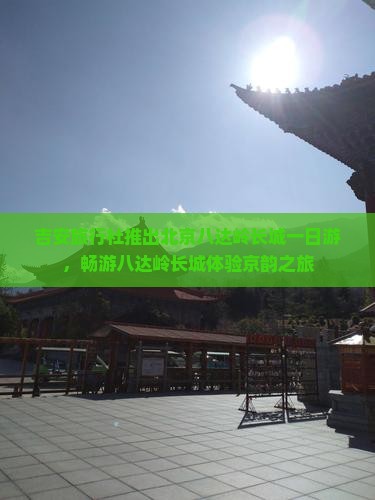 吉安旅行社推出北京八达岭长城一日游，畅游八达岭长城体验京韵之旅
