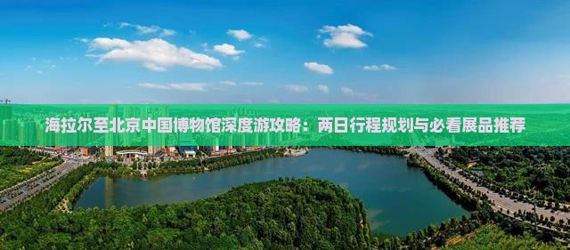 海拉尔至北京中国博物馆深度游攻略：两日行程规划与必看展品推荐