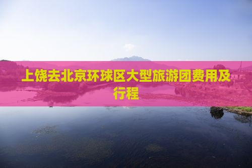 上饶去北京环球区大型旅游团费用及行程