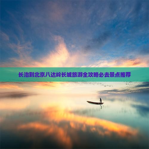 长治到北京八达岭长城旅游全攻略必去景点推荐