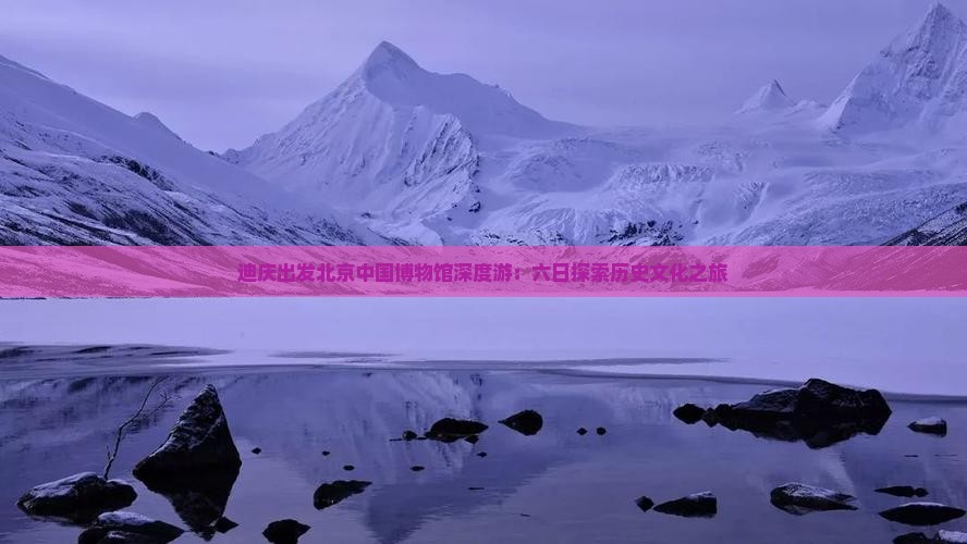 迪庆出发北京中国博物馆深度游：六日探索历史文化之旅