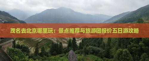 茂名去北京哪里玩：景点推荐与旅游团报价五日游攻略