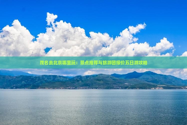 茂名去北京哪里玩：景点推荐与旅游团报价五日游攻略