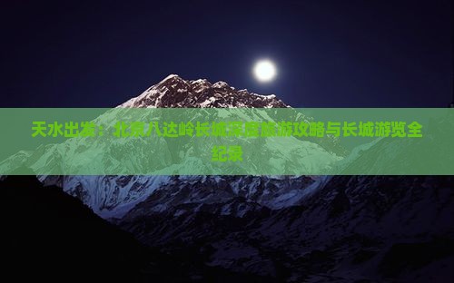 天水出发：北京八达岭长城深度旅游攻略与长城游览全纪录
