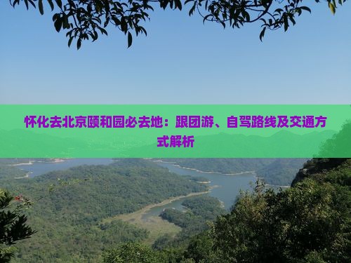怀化去北京颐和园必去地：跟团游、自驾路线及交通方式解析