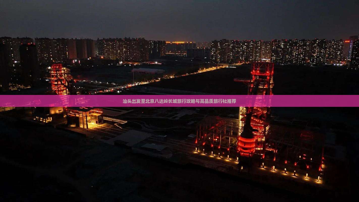 汕头出发至北京八达岭长城旅行攻略与高品质旅行社推荐