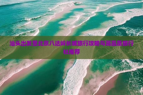 汕头出发至北京八达岭长城旅行攻略与高品质旅行社推荐