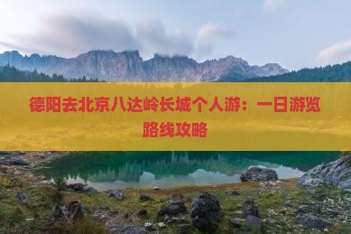 德阳去北京八达岭长城个人游：一日游览路线攻略