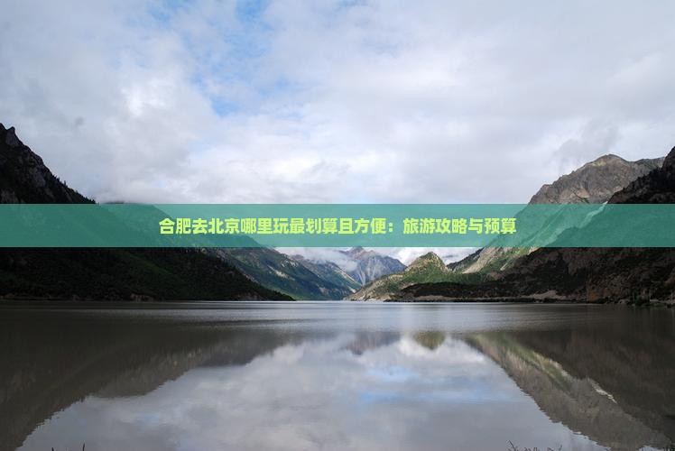 合肥去北京哪里玩最划算且方便：旅游攻略与预算
