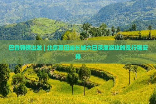 巴音郭楞出发 | 北京慕田峪长城六日深度游攻略及行程安排