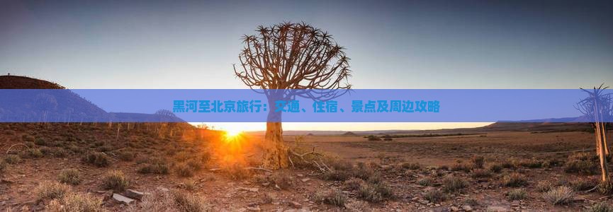 黑河至北京旅行：交通、住宿、景点及周边攻略