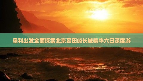 垦利出发全面探索北京慕田峪长城精华六日深度游