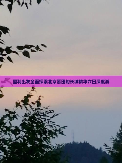 垦利出发全面探索北京慕田峪长城精华六日深度游