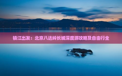镇江出发：北京八达岭长城深度游攻略及自由行全