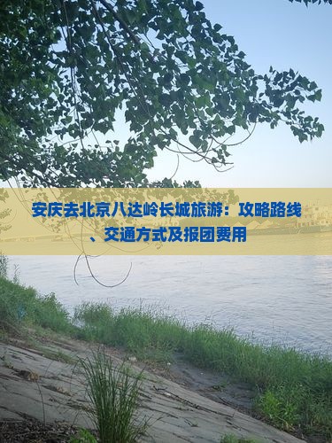 安庆去北京八达岭长城旅游：攻略路线、交通方式及报团费用