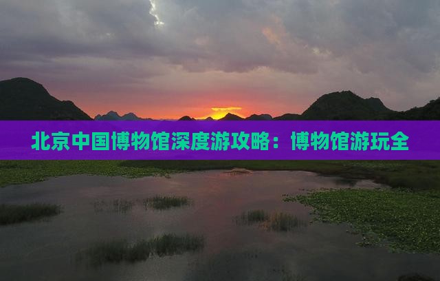 北京中国博物馆深度游攻略：博物馆游玩全