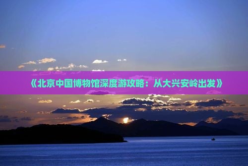 《北京中国博物馆深度游攻略：从大兴安岭出发》