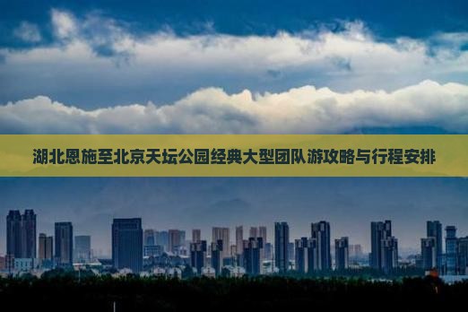 湖北恩施至北京天坛公园经典大型团队游攻略与行程安排