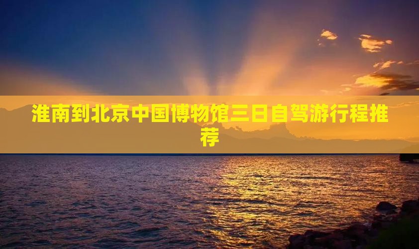 淮南到北京中国博物馆三日自驾游行程推荐