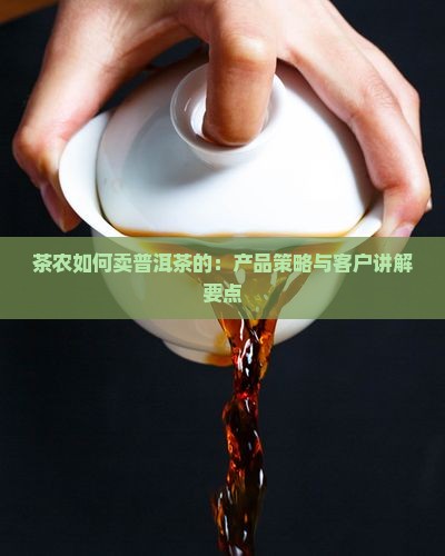 茶农如何卖普洱茶的：产品策略与客户讲解要点