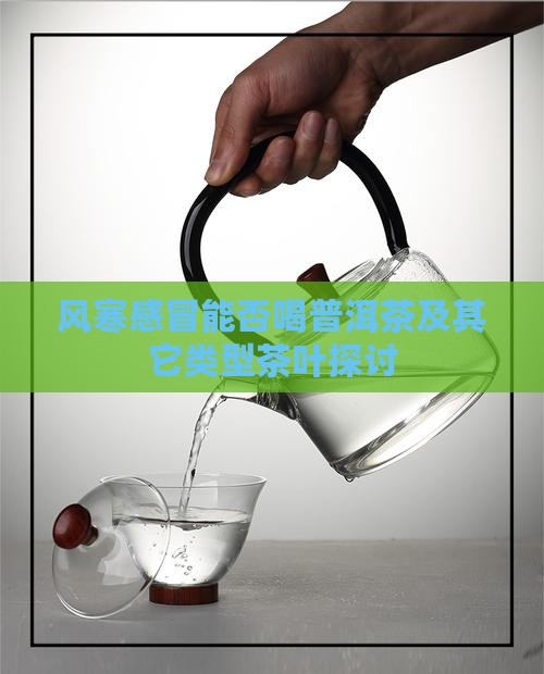 风寒感冒能否喝普洱茶及其它类型茶叶探讨
