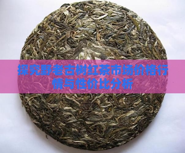 探究野老古树红茶市场价格行情与性价比分析