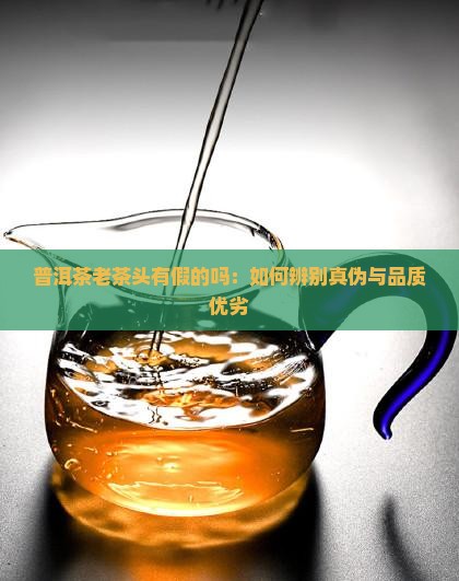 普洱茶老茶头有假的吗：如何辨别真伪与品质优劣
