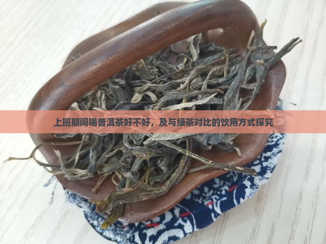 上班期间喝普洱茶好不好，及与绿茶对比的饮用方式探究