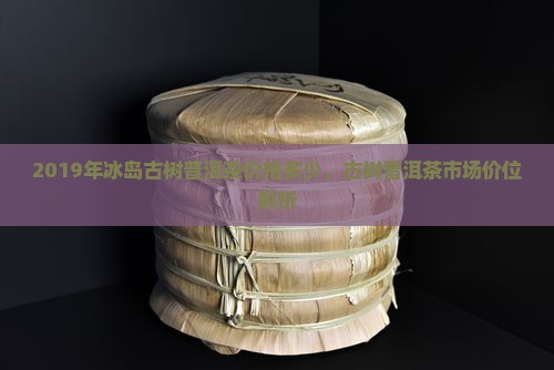 2019年冰岛古树普洱茶价格多少，古树普洱茶市场价位解析