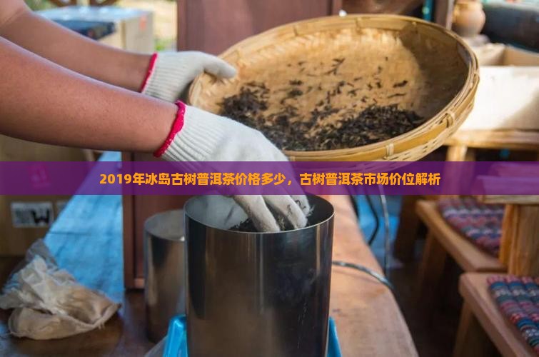 2019年冰岛古树普洱茶价格多少，古树普洱茶市场价位解析