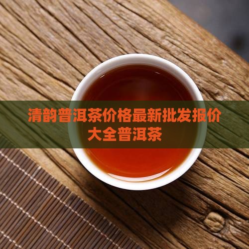 清韵普洱茶价格最新批发报价大全普洱茶