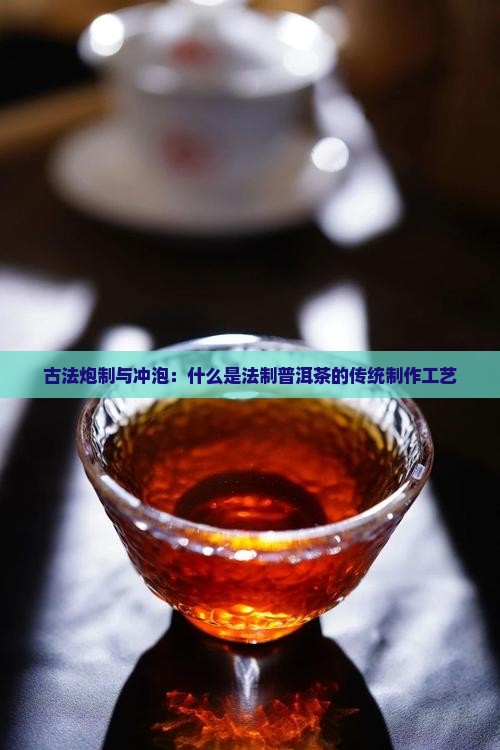 古法炮制与冲泡：什么是法制普洱茶的传统制作工艺