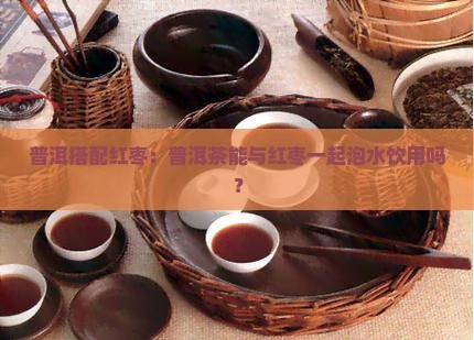 普洱搭配红枣：普洱茶能与红枣一起泡水饮用吗？