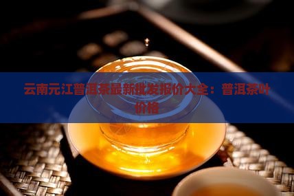 云南元江普洱茶最新批发报价大全：普洱茶叶价格