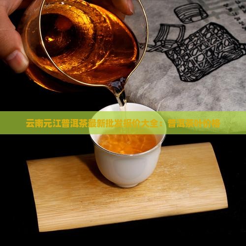 云南元江普洱茶最新批发报价大全：普洱茶叶价格