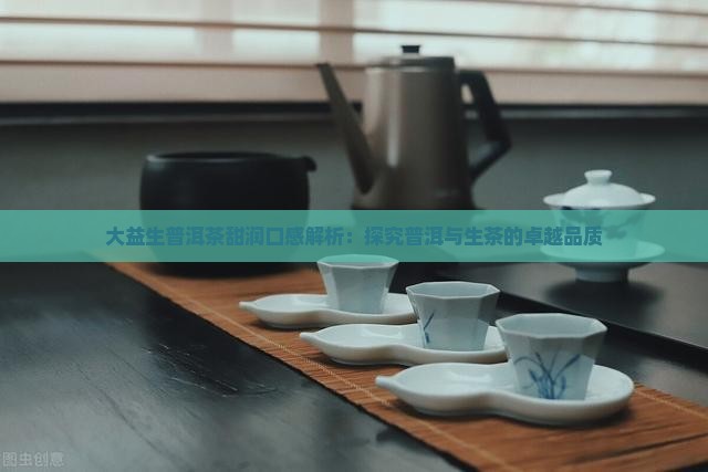 大益生普洱茶甜润口感解析：探究普洱与生茶的卓越品质