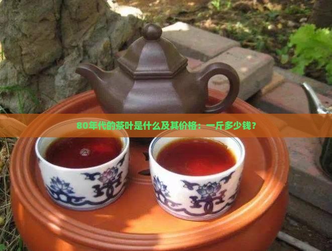80年代的茶叶是什么及其价格：一斤多少钱？