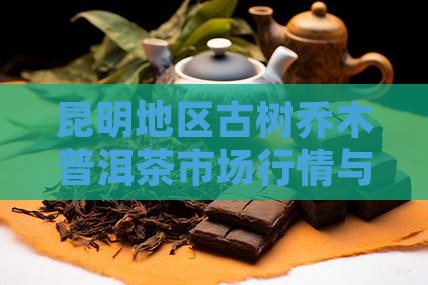 昆明地区古树乔木普洱茶市场行情与价格分析
