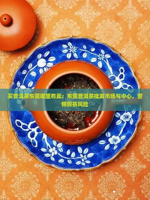 买普洱茶东莞哪里有卖：东莞普洱茶批发市场与中心，警惕假茶风险