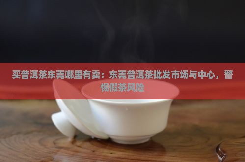 买普洱茶东莞哪里有卖：东莞普洱茶批发市场与中心，警惕假茶风险