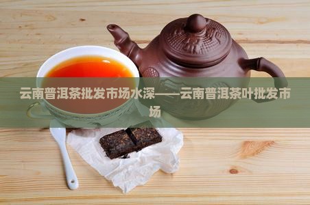 云南普洱茶批发市场水深——云南普洱茶叶批发市场