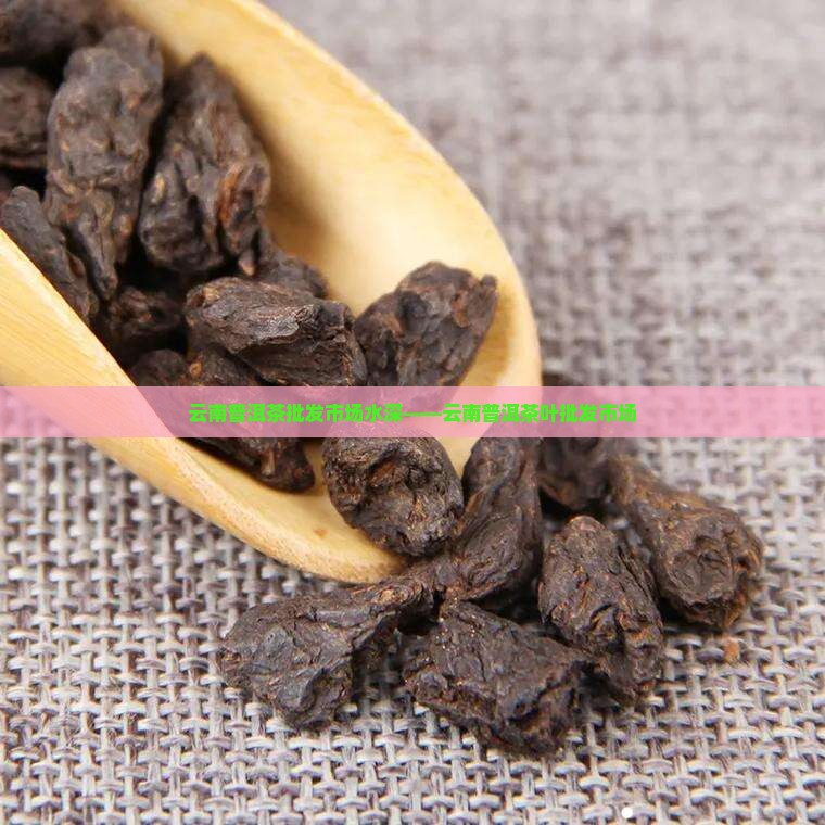 云南普洱茶批发市场水深——云南普洱茶叶批发市场