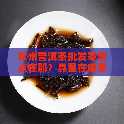 钦州普洱茶批发零售点在那？具置在哪里