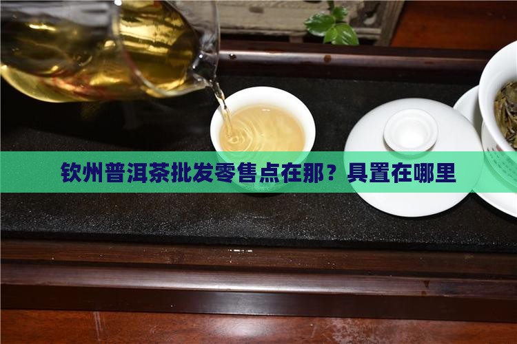 钦州普洱茶批发零售点在那？具置在哪里