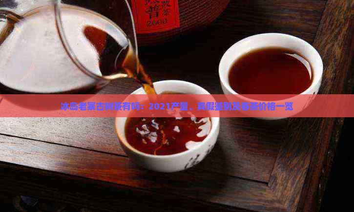 冰岛老寨古树茶有吗：2021产量、真假鉴别及春茶价格一览